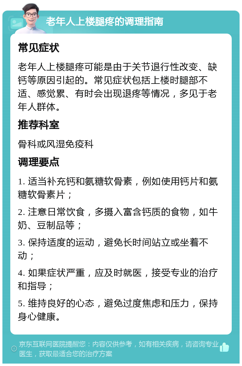 老年人上楼腿疼的调理指南 常见症状 老年人上楼腿疼可能是由于关节退行性改变、缺钙等原因引起的。常见症状包括上楼时腿部不适、感觉累、有时会出现退疼等情况，多见于老年人群体。 推荐科室 骨科或风湿免疫科 调理要点 1. 适当补充钙和氨糖软骨素，例如使用钙片和氨糖软骨素片； 2. 注意日常饮食，多摄入富含钙质的食物，如牛奶、豆制品等； 3. 保持适度的运动，避免长时间站立或坐着不动； 4. 如果症状严重，应及时就医，接受专业的治疗和指导； 5. 维持良好的心态，避免过度焦虑和压力，保持身心健康。