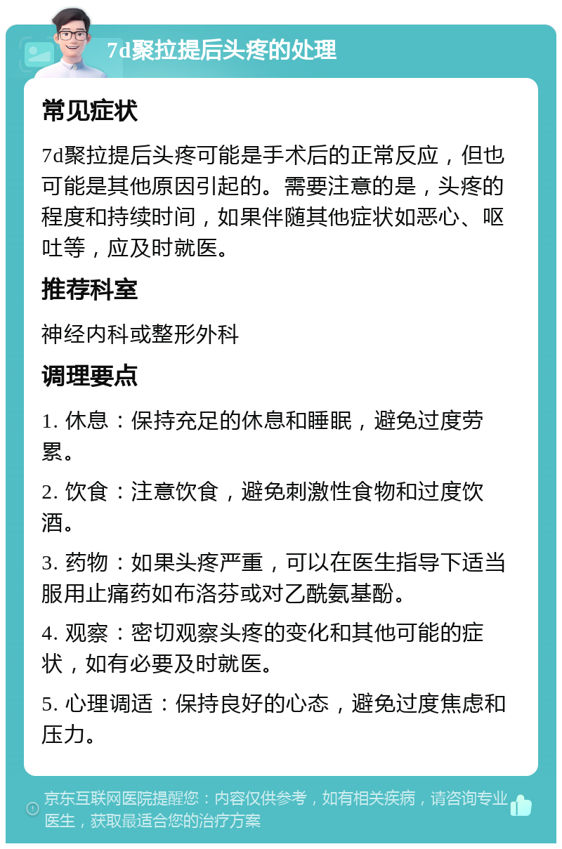 7d聚拉提后头疼的处理 常见症状 7d聚拉提后头疼可能是手术后的正常反应，但也可能是其他原因引起的。需要注意的是，头疼的程度和持续时间，如果伴随其他症状如恶心、呕吐等，应及时就医。 推荐科室 神经内科或整形外科 调理要点 1. 休息：保持充足的休息和睡眠，避免过度劳累。 2. 饮食：注意饮食，避免刺激性食物和过度饮酒。 3. 药物：如果头疼严重，可以在医生指导下适当服用止痛药如布洛芬或对乙酰氨基酚。 4. 观察：密切观察头疼的变化和其他可能的症状，如有必要及时就医。 5. 心理调适：保持良好的心态，避免过度焦虑和压力。