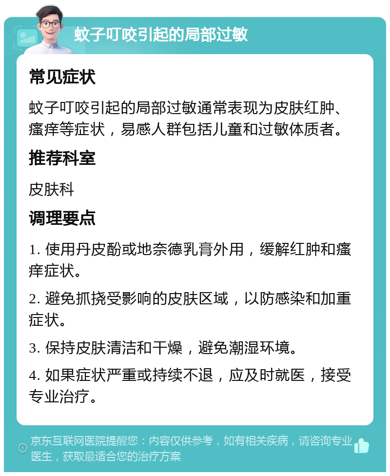 蚊子叮咬引起的局部过敏 常见症状 蚊子叮咬引起的局部过敏通常表现为皮肤红肿、瘙痒等症状，易感人群包括儿童和过敏体质者。 推荐科室 皮肤科 调理要点 1. 使用丹皮酚或地奈德乳膏外用，缓解红肿和瘙痒症状。 2. 避免抓挠受影响的皮肤区域，以防感染和加重症状。 3. 保持皮肤清洁和干燥，避免潮湿环境。 4. 如果症状严重或持续不退，应及时就医，接受专业治疗。