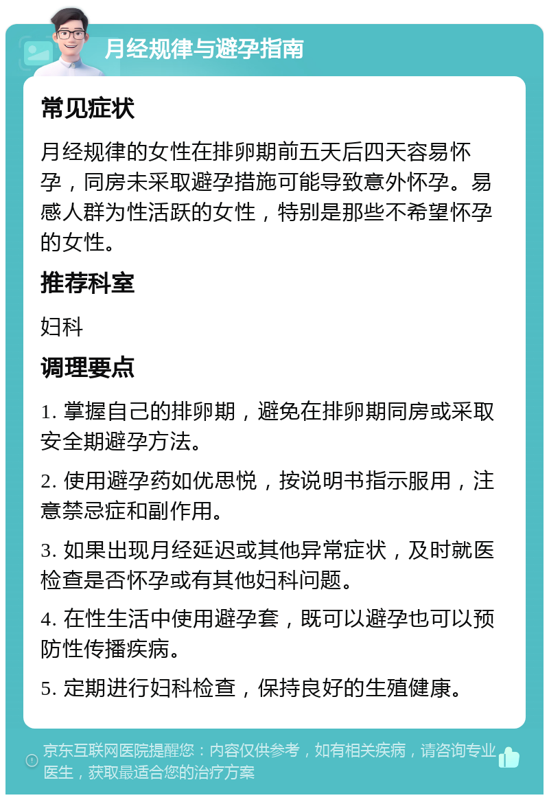 月经规律与避孕指南 常见症状 月经规律的女性在排卵期前五天后四天容易怀孕，同房未采取避孕措施可能导致意外怀孕。易感人群为性活跃的女性，特别是那些不希望怀孕的女性。 推荐科室 妇科 调理要点 1. 掌握自己的排卵期，避免在排卵期同房或采取安全期避孕方法。 2. 使用避孕药如优思悦，按说明书指示服用，注意禁忌症和副作用。 3. 如果出现月经延迟或其他异常症状，及时就医检查是否怀孕或有其他妇科问题。 4. 在性生活中使用避孕套，既可以避孕也可以预防性传播疾病。 5. 定期进行妇科检查，保持良好的生殖健康。