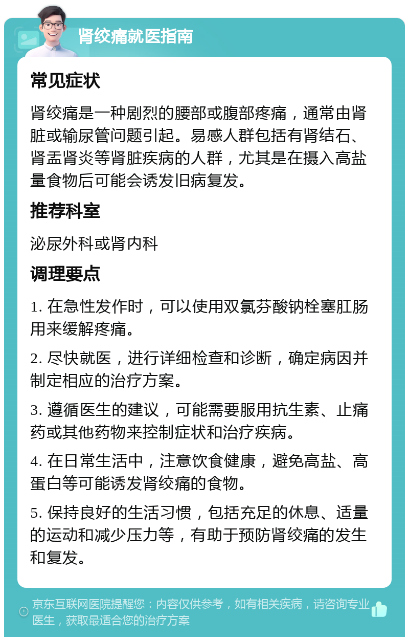 肾绞痛就医指南 常见症状 肾绞痛是一种剧烈的腰部或腹部疼痛，通常由肾脏或输尿管问题引起。易感人群包括有肾结石、肾盂肾炎等肾脏疾病的人群，尤其是在摄入高盐量食物后可能会诱发旧病复发。 推荐科室 泌尿外科或肾内科 调理要点 1. 在急性发作时，可以使用双氯芬酸钠栓塞肛肠用来缓解疼痛。 2. 尽快就医，进行详细检查和诊断，确定病因并制定相应的治疗方案。 3. 遵循医生的建议，可能需要服用抗生素、止痛药或其他药物来控制症状和治疗疾病。 4. 在日常生活中，注意饮食健康，避免高盐、高蛋白等可能诱发肾绞痛的食物。 5. 保持良好的生活习惯，包括充足的休息、适量的运动和减少压力等，有助于预防肾绞痛的发生和复发。