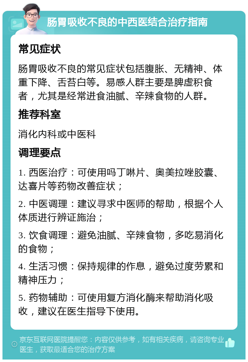 肠胃吸收不良的中西医结合治疗指南 常见症状 肠胃吸收不良的常见症状包括腹胀、无精神、体重下降、舌苔白等。易感人群主要是脾虚积食者，尤其是经常进食油腻、辛辣食物的人群。 推荐科室 消化内科或中医科 调理要点 1. 西医治疗：可使用吗丁啉片、奥美拉唑胶囊、达喜片等药物改善症状； 2. 中医调理：建议寻求中医师的帮助，根据个人体质进行辨证施治； 3. 饮食调理：避免油腻、辛辣食物，多吃易消化的食物； 4. 生活习惯：保持规律的作息，避免过度劳累和精神压力； 5. 药物辅助：可使用复方消化酶来帮助消化吸收，建议在医生指导下使用。