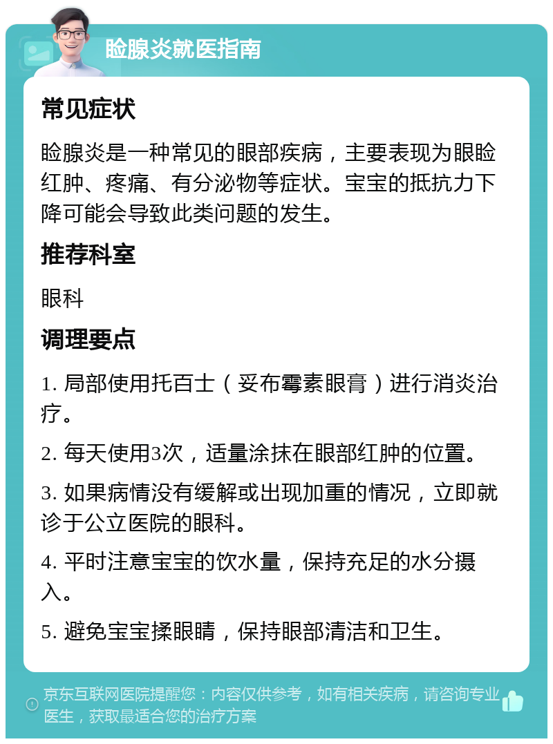 睑腺炎就医指南 常见症状 睑腺炎是一种常见的眼部疾病，主要表现为眼睑红肿、疼痛、有分泌物等症状。宝宝的抵抗力下降可能会导致此类问题的发生。 推荐科室 眼科 调理要点 1. 局部使用托百士（妥布霉素眼膏）进行消炎治疗。 2. 每天使用3次，适量涂抹在眼部红肿的位置。 3. 如果病情没有缓解或出现加重的情况，立即就诊于公立医院的眼科。 4. 平时注意宝宝的饮水量，保持充足的水分摄入。 5. 避免宝宝揉眼睛，保持眼部清洁和卫生。