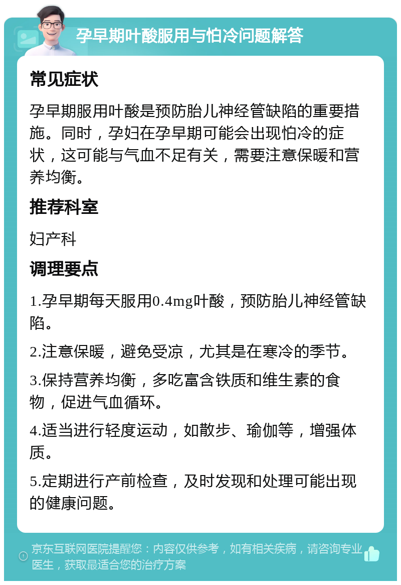 孕早期叶酸服用与怕冷问题解答 常见症状 孕早期服用叶酸是预防胎儿神经管缺陷的重要措施。同时，孕妇在孕早期可能会出现怕冷的症状，这可能与气血不足有关，需要注意保暖和营养均衡。 推荐科室 妇产科 调理要点 1.孕早期每天服用0.4mg叶酸，预防胎儿神经管缺陷。 2.注意保暖，避免受凉，尤其是在寒冷的季节。 3.保持营养均衡，多吃富含铁质和维生素的食物，促进气血循环。 4.适当进行轻度运动，如散步、瑜伽等，增强体质。 5.定期进行产前检查，及时发现和处理可能出现的健康问题。