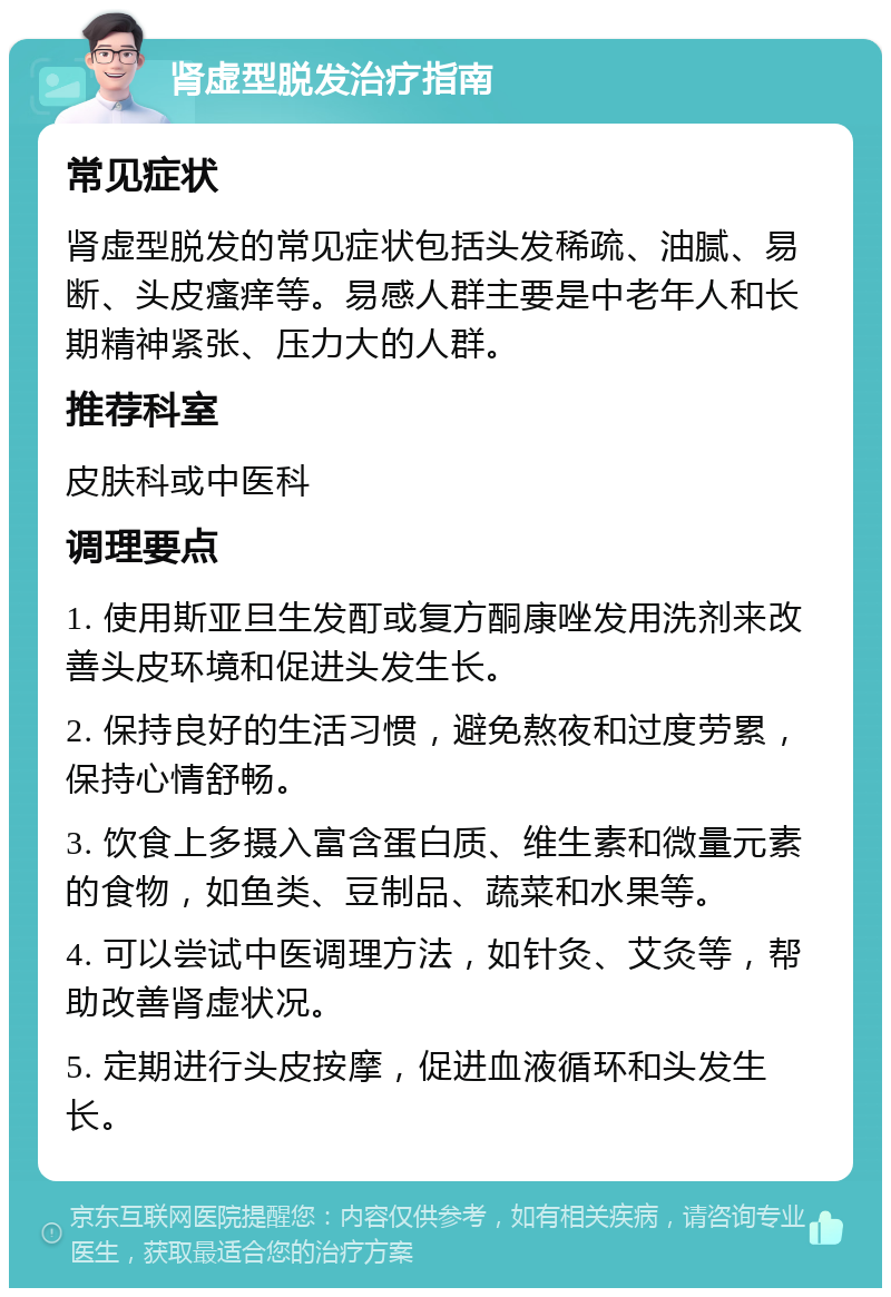 肾虚型脱发治疗指南 常见症状 肾虚型脱发的常见症状包括头发稀疏、油腻、易断、头皮瘙痒等。易感人群主要是中老年人和长期精神紧张、压力大的人群。 推荐科室 皮肤科或中医科 调理要点 1. 使用斯亚旦生发酊或复方酮康唑发用洗剂来改善头皮环境和促进头发生长。 2. 保持良好的生活习惯，避免熬夜和过度劳累，保持心情舒畅。 3. 饮食上多摄入富含蛋白质、维生素和微量元素的食物，如鱼类、豆制品、蔬菜和水果等。 4. 可以尝试中医调理方法，如针灸、艾灸等，帮助改善肾虚状况。 5. 定期进行头皮按摩，促进血液循环和头发生长。