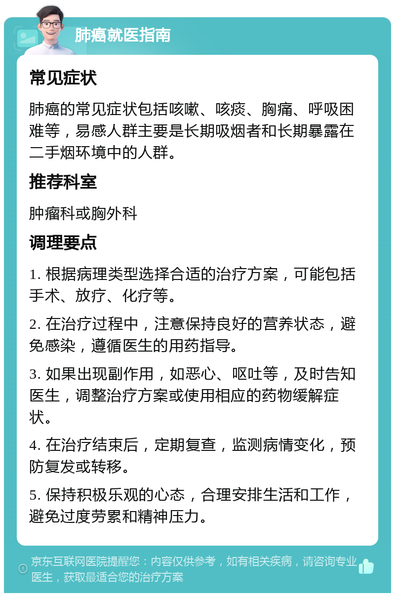 肺癌就医指南 常见症状 肺癌的常见症状包括咳嗽、咳痰、胸痛、呼吸困难等，易感人群主要是长期吸烟者和长期暴露在二手烟环境中的人群。 推荐科室 肿瘤科或胸外科 调理要点 1. 根据病理类型选择合适的治疗方案，可能包括手术、放疗、化疗等。 2. 在治疗过程中，注意保持良好的营养状态，避免感染，遵循医生的用药指导。 3. 如果出现副作用，如恶心、呕吐等，及时告知医生，调整治疗方案或使用相应的药物缓解症状。 4. 在治疗结束后，定期复查，监测病情变化，预防复发或转移。 5. 保持积极乐观的心态，合理安排生活和工作，避免过度劳累和精神压力。