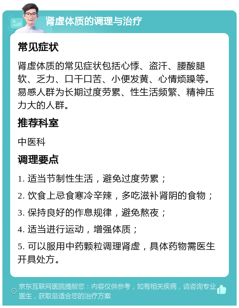 肾虚体质的调理与治疗 常见症状 肾虚体质的常见症状包括心悸、盗汗、腰酸腿软、乏力、口干口苦、小便发黄、心情烦躁等。易感人群为长期过度劳累、性生活频繁、精神压力大的人群。 推荐科室 中医科 调理要点 1. 适当节制性生活，避免过度劳累； 2. 饮食上忌食寒冷辛辣，多吃滋补肾阴的食物； 3. 保持良好的作息规律，避免熬夜； 4. 适当进行运动，增强体质； 5. 可以服用中药颗粒调理肾虚，具体药物需医生开具处方。