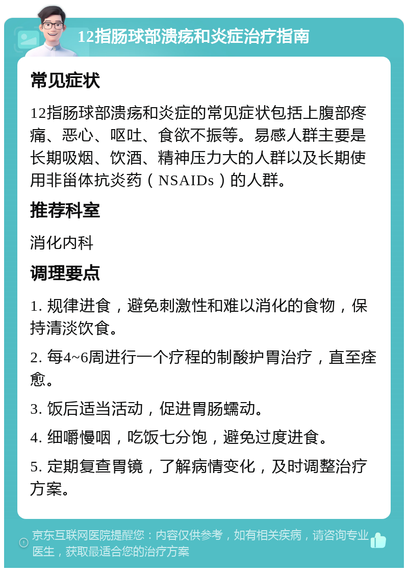 12指肠球部溃疡和炎症治疗指南 常见症状 12指肠球部溃疡和炎症的常见症状包括上腹部疼痛、恶心、呕吐、食欲不振等。易感人群主要是长期吸烟、饮酒、精神压力大的人群以及长期使用非甾体抗炎药（NSAIDs）的人群。 推荐科室 消化内科 调理要点 1. 规律进食，避免刺激性和难以消化的食物，保持清淡饮食。 2. 每4~6周进行一个疗程的制酸护胃治疗，直至痊愈。 3. 饭后适当活动，促进胃肠蠕动。 4. 细嚼慢咽，吃饭七分饱，避免过度进食。 5. 定期复查胃镜，了解病情变化，及时调整治疗方案。