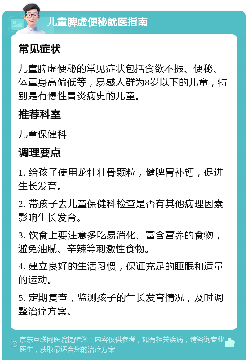 儿童脾虚便秘就医指南 常见症状 儿童脾虚便秘的常见症状包括食欲不振、便秘、体重身高偏低等，易感人群为8岁以下的儿童，特别是有慢性胃炎病史的儿童。 推荐科室 儿童保健科 调理要点 1. 给孩子使用龙牡壮骨颗粒，健脾胃补钙，促进生长发育。 2. 带孩子去儿童保健科检查是否有其他病理因素影响生长发育。 3. 饮食上要注意多吃易消化、富含营养的食物，避免油腻、辛辣等刺激性食物。 4. 建立良好的生活习惯，保证充足的睡眠和适量的运动。 5. 定期复查，监测孩子的生长发育情况，及时调整治疗方案。