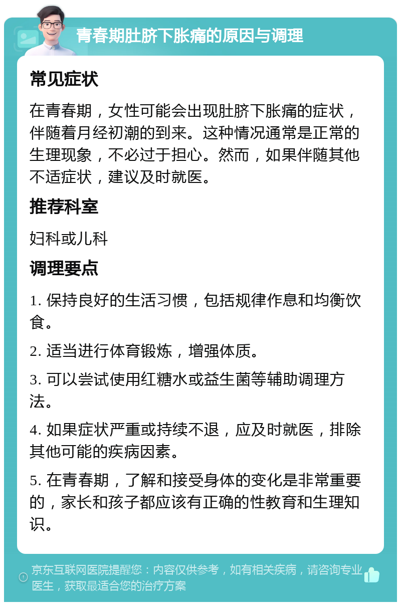 青春期肚脐下胀痛的原因与调理 常见症状 在青春期，女性可能会出现肚脐下胀痛的症状，伴随着月经初潮的到来。这种情况通常是正常的生理现象，不必过于担心。然而，如果伴随其他不适症状，建议及时就医。 推荐科室 妇科或儿科 调理要点 1. 保持良好的生活习惯，包括规律作息和均衡饮食。 2. 适当进行体育锻炼，增强体质。 3. 可以尝试使用红糖水或益生菌等辅助调理方法。 4. 如果症状严重或持续不退，应及时就医，排除其他可能的疾病因素。 5. 在青春期，了解和接受身体的变化是非常重要的，家长和孩子都应该有正确的性教育和生理知识。