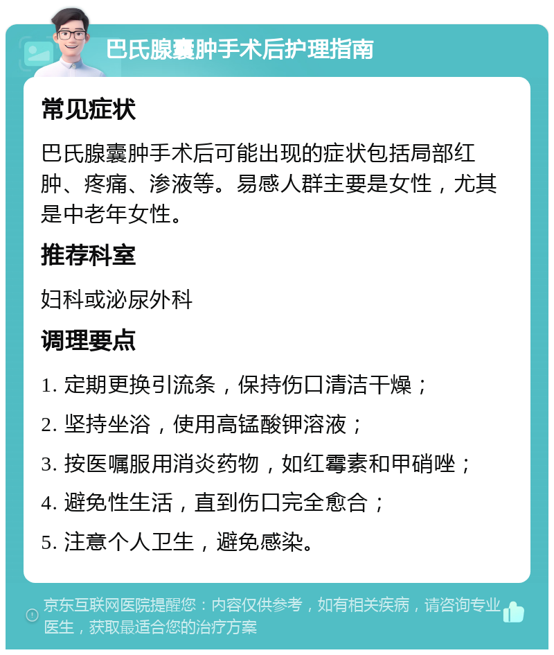 巴氏腺囊肿手术后护理指南 常见症状 巴氏腺囊肿手术后可能出现的症状包括局部红肿、疼痛、渗液等。易感人群主要是女性，尤其是中老年女性。 推荐科室 妇科或泌尿外科 调理要点 1. 定期更换引流条，保持伤口清洁干燥； 2. 坚持坐浴，使用高锰酸钾溶液； 3. 按医嘱服用消炎药物，如红霉素和甲硝唑； 4. 避免性生活，直到伤口完全愈合； 5. 注意个人卫生，避免感染。