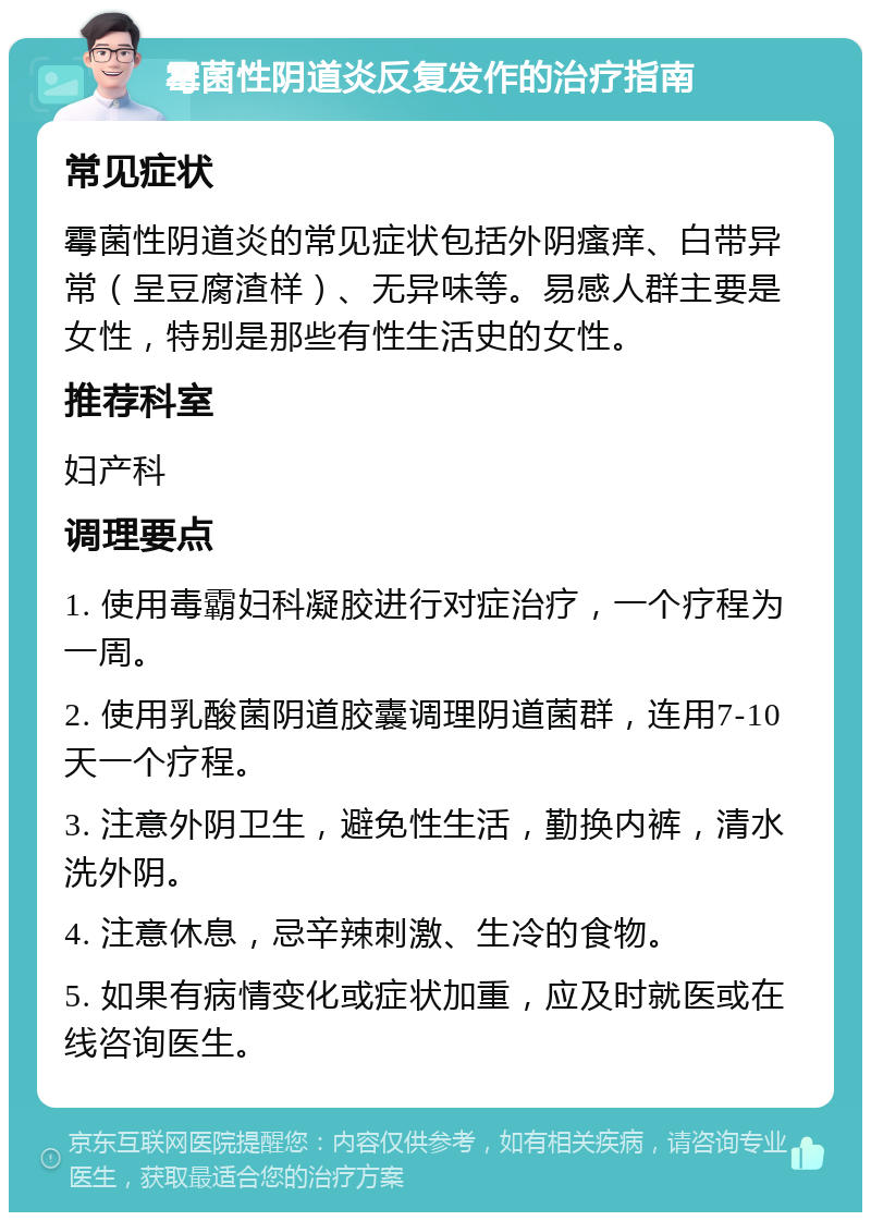 霉菌性阴道炎反复发作的治疗指南 常见症状 霉菌性阴道炎的常见症状包括外阴瘙痒、白带异常（呈豆腐渣样）、无异味等。易感人群主要是女性，特别是那些有性生活史的女性。 推荐科室 妇产科 调理要点 1. 使用毒霸妇科凝胶进行对症治疗，一个疗程为一周。 2. 使用乳酸菌阴道胶囊调理阴道菌群，连用7-10天一个疗程。 3. 注意外阴卫生，避免性生活，勤换内裤，清水洗外阴。 4. 注意休息，忌辛辣刺激、生冷的食物。 5. 如果有病情变化或症状加重，应及时就医或在线咨询医生。