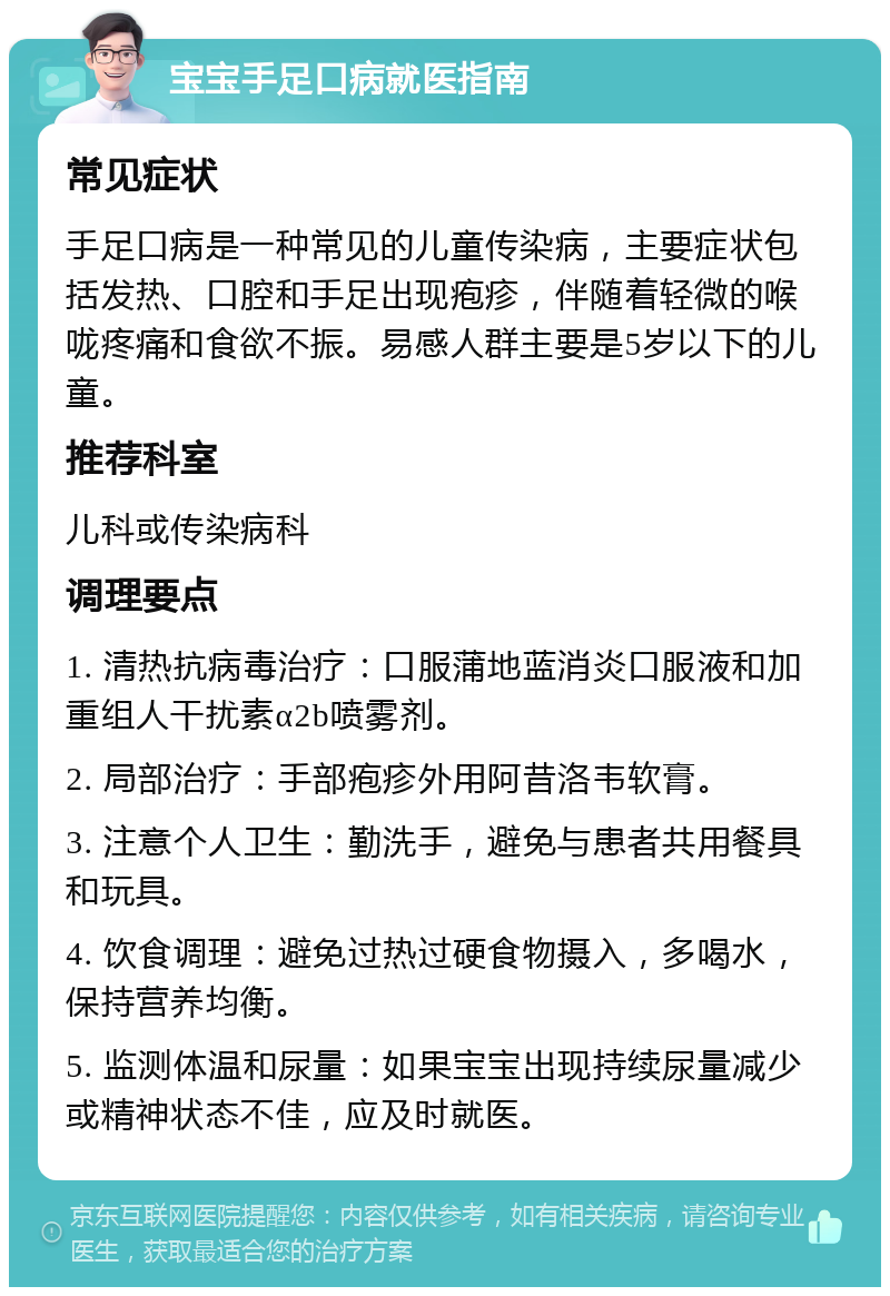 宝宝手足口病就医指南 常见症状 手足口病是一种常见的儿童传染病，主要症状包括发热、口腔和手足出现疱疹，伴随着轻微的喉咙疼痛和食欲不振。易感人群主要是5岁以下的儿童。 推荐科室 儿科或传染病科 调理要点 1. 清热抗病毒治疗：口服蒲地蓝消炎口服液和加重组人干扰素α2b喷雾剂。 2. 局部治疗：手部疱疹外用阿昔洛韦软膏。 3. 注意个人卫生：勤洗手，避免与患者共用餐具和玩具。 4. 饮食调理：避免过热过硬食物摄入，多喝水，保持营养均衡。 5. 监测体温和尿量：如果宝宝出现持续尿量减少或精神状态不佳，应及时就医。