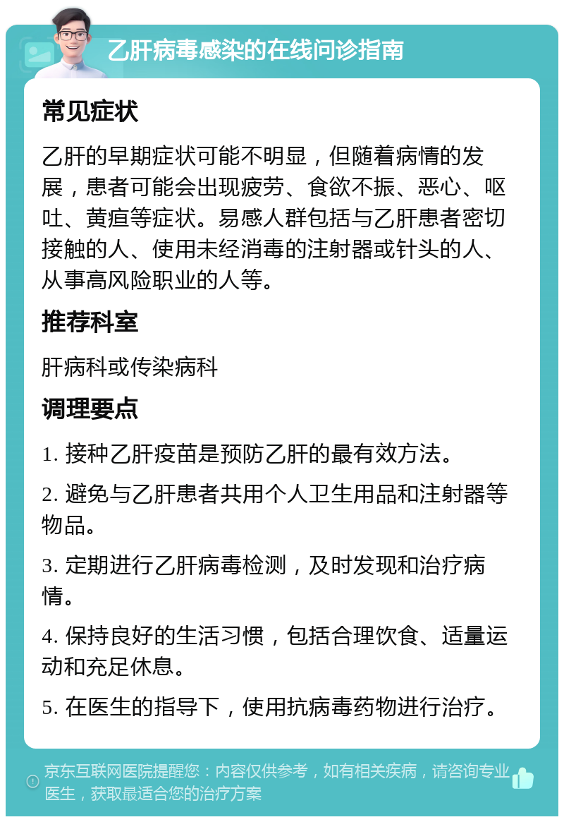 乙肝病毒感染的在线问诊指南 常见症状 乙肝的早期症状可能不明显，但随着病情的发展，患者可能会出现疲劳、食欲不振、恶心、呕吐、黄疸等症状。易感人群包括与乙肝患者密切接触的人、使用未经消毒的注射器或针头的人、从事高风险职业的人等。 推荐科室 肝病科或传染病科 调理要点 1. 接种乙肝疫苗是预防乙肝的最有效方法。 2. 避免与乙肝患者共用个人卫生用品和注射器等物品。 3. 定期进行乙肝病毒检测，及时发现和治疗病情。 4. 保持良好的生活习惯，包括合理饮食、适量运动和充足休息。 5. 在医生的指导下，使用抗病毒药物进行治疗。