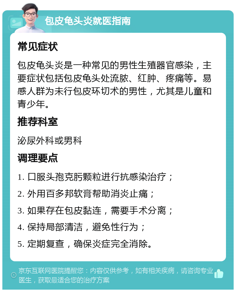 包皮龟头炎就医指南 常见症状 包皮龟头炎是一种常见的男性生殖器官感染，主要症状包括包皮龟头处流脓、红肿、疼痛等。易感人群为未行包皮环切术的男性，尤其是儿童和青少年。 推荐科室 泌尿外科或男科 调理要点 1. 口服头孢克肟颗粒进行抗感染治疗； 2. 外用百多邦软膏帮助消炎止痛； 3. 如果存在包皮黏连，需要手术分离； 4. 保持局部清洁，避免性行为； 5. 定期复查，确保炎症完全消除。