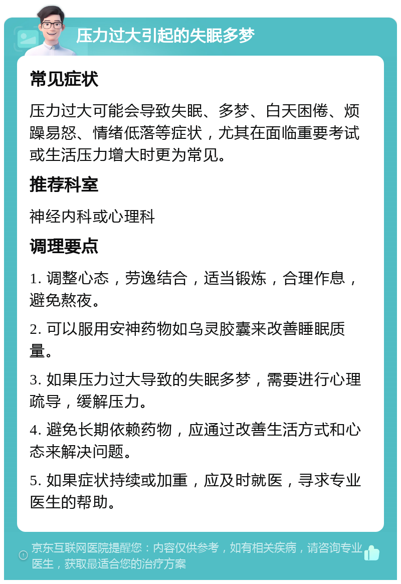 压力过大引起的失眠多梦 常见症状 压力过大可能会导致失眠、多梦、白天困倦、烦躁易怒、情绪低落等症状，尤其在面临重要考试或生活压力增大时更为常见。 推荐科室 神经内科或心理科 调理要点 1. 调整心态，劳逸结合，适当锻炼，合理作息，避免熬夜。 2. 可以服用安神药物如乌灵胶囊来改善睡眠质量。 3. 如果压力过大导致的失眠多梦，需要进行心理疏导，缓解压力。 4. 避免长期依赖药物，应通过改善生活方式和心态来解决问题。 5. 如果症状持续或加重，应及时就医，寻求专业医生的帮助。