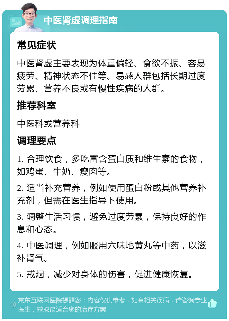 中医肾虚调理指南 常见症状 中医肾虚主要表现为体重偏轻、食欲不振、容易疲劳、精神状态不佳等。易感人群包括长期过度劳累、营养不良或有慢性疾病的人群。 推荐科室 中医科或营养科 调理要点 1. 合理饮食，多吃富含蛋白质和维生素的食物，如鸡蛋、牛奶、瘦肉等。 2. 适当补充营养，例如使用蛋白粉或其他营养补充剂，但需在医生指导下使用。 3. 调整生活习惯，避免过度劳累，保持良好的作息和心态。 4. 中医调理，例如服用六味地黄丸等中药，以滋补肾气。 5. 戒烟，减少对身体的伤害，促进健康恢复。