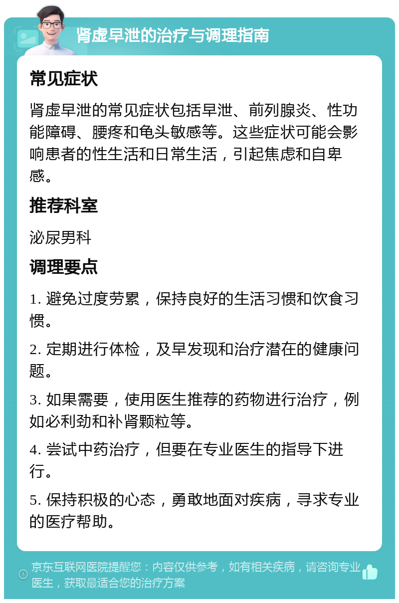 肾虚早泄的治疗与调理指南 常见症状 肾虚早泄的常见症状包括早泄、前列腺炎、性功能障碍、腰疼和龟头敏感等。这些症状可能会影响患者的性生活和日常生活，引起焦虑和自卑感。 推荐科室 泌尿男科 调理要点 1. 避免过度劳累，保持良好的生活习惯和饮食习惯。 2. 定期进行体检，及早发现和治疗潜在的健康问题。 3. 如果需要，使用医生推荐的药物进行治疗，例如必利劲和补肾颗粒等。 4. 尝试中药治疗，但要在专业医生的指导下进行。 5. 保持积极的心态，勇敢地面对疾病，寻求专业的医疗帮助。