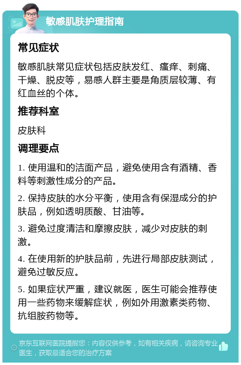 敏感肌肤护理指南 常见症状 敏感肌肤常见症状包括皮肤发红、瘙痒、刺痛、干燥、脱皮等，易感人群主要是角质层较薄、有红血丝的个体。 推荐科室 皮肤科 调理要点 1. 使用温和的洁面产品，避免使用含有酒精、香料等刺激性成分的产品。 2. 保持皮肤的水分平衡，使用含有保湿成分的护肤品，例如透明质酸、甘油等。 3. 避免过度清洁和摩擦皮肤，减少对皮肤的刺激。 4. 在使用新的护肤品前，先进行局部皮肤测试，避免过敏反应。 5. 如果症状严重，建议就医，医生可能会推荐使用一些药物来缓解症状，例如外用激素类药物、抗组胺药物等。