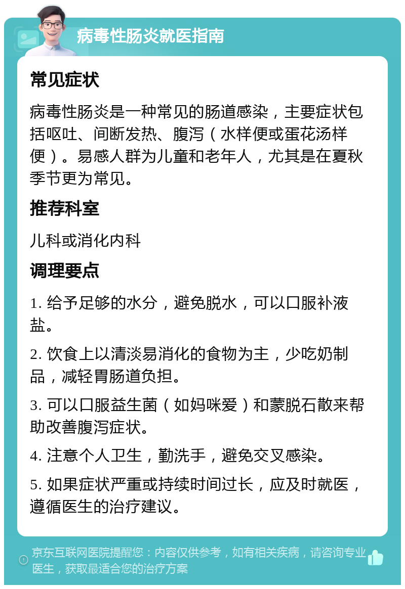 病毒性肠炎就医指南 常见症状 病毒性肠炎是一种常见的肠道感染，主要症状包括呕吐、间断发热、腹泻（水样便或蛋花汤样便）。易感人群为儿童和老年人，尤其是在夏秋季节更为常见。 推荐科室 儿科或消化内科 调理要点 1. 给予足够的水分，避免脱水，可以口服补液盐。 2. 饮食上以清淡易消化的食物为主，少吃奶制品，减轻胃肠道负担。 3. 可以口服益生菌（如妈咪爱）和蒙脱石散来帮助改善腹泻症状。 4. 注意个人卫生，勤洗手，避免交叉感染。 5. 如果症状严重或持续时间过长，应及时就医，遵循医生的治疗建议。