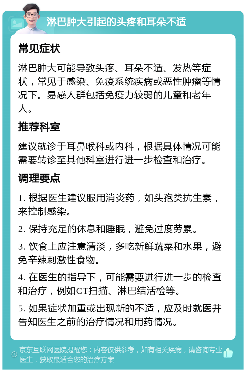 淋巴肿大引起的头疼和耳朵不适 常见症状 淋巴肿大可能导致头疼、耳朵不适、发热等症状，常见于感染、免疫系统疾病或恶性肿瘤等情况下。易感人群包括免疫力较弱的儿童和老年人。 推荐科室 建议就诊于耳鼻喉科或内科，根据具体情况可能需要转诊至其他科室进行进一步检查和治疗。 调理要点 1. 根据医生建议服用消炎药，如头孢类抗生素，来控制感染。 2. 保持充足的休息和睡眠，避免过度劳累。 3. 饮食上应注意清淡，多吃新鲜蔬菜和水果，避免辛辣刺激性食物。 4. 在医生的指导下，可能需要进行进一步的检查和治疗，例如CT扫描、淋巴结活检等。 5. 如果症状加重或出现新的不适，应及时就医并告知医生之前的治疗情况和用药情况。