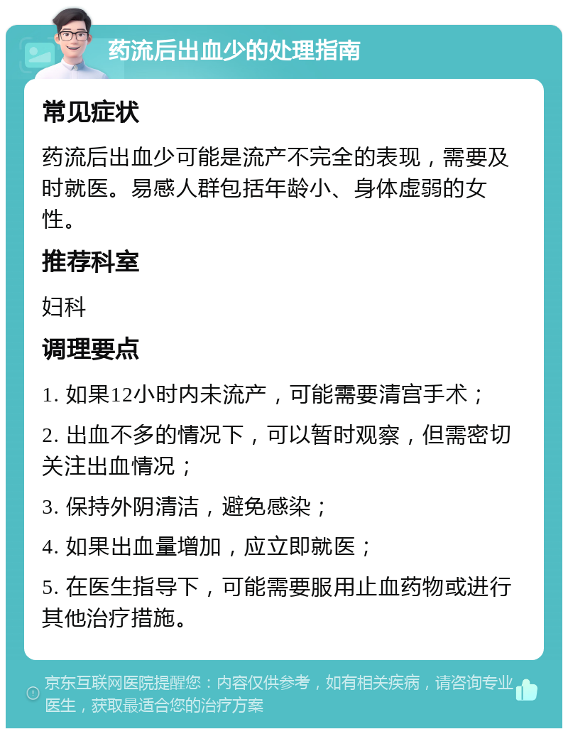 药流后出血少的处理指南 常见症状 药流后出血少可能是流产不完全的表现，需要及时就医。易感人群包括年龄小、身体虚弱的女性。 推荐科室 妇科 调理要点 1. 如果12小时内未流产，可能需要清宫手术； 2. 出血不多的情况下，可以暂时观察，但需密切关注出血情况； 3. 保持外阴清洁，避免感染； 4. 如果出血量增加，应立即就医； 5. 在医生指导下，可能需要服用止血药物或进行其他治疗措施。