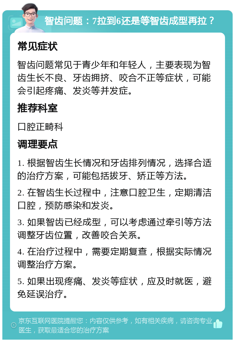 智齿问题：7拉到6还是等智齿成型再拉？ 常见症状 智齿问题常见于青少年和年轻人，主要表现为智齿生长不良、牙齿拥挤、咬合不正等症状，可能会引起疼痛、发炎等并发症。 推荐科室 口腔正畸科 调理要点 1. 根据智齿生长情况和牙齿排列情况，选择合适的治疗方案，可能包括拔牙、矫正等方法。 2. 在智齿生长过程中，注意口腔卫生，定期清洁口腔，预防感染和发炎。 3. 如果智齿已经成型，可以考虑通过牵引等方法调整牙齿位置，改善咬合关系。 4. 在治疗过程中，需要定期复查，根据实际情况调整治疗方案。 5. 如果出现疼痛、发炎等症状，应及时就医，避免延误治疗。