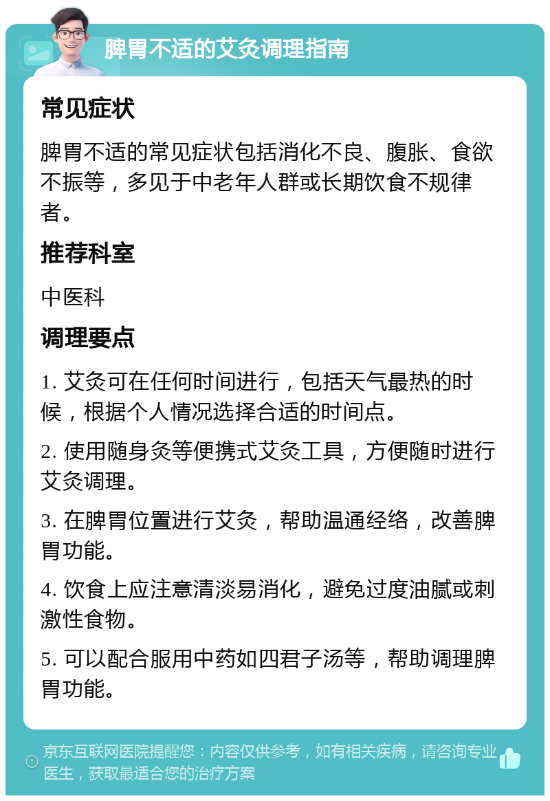 脾胃不适的艾灸调理指南 常见症状 脾胃不适的常见症状包括消化不良、腹胀、食欲不振等，多见于中老年人群或长期饮食不规律者。 推荐科室 中医科 调理要点 1. 艾灸可在任何时间进行，包括天气最热的时候，根据个人情况选择合适的时间点。 2. 使用随身灸等便携式艾灸工具，方便随时进行艾灸调理。 3. 在脾胃位置进行艾灸，帮助温通经络，改善脾胃功能。 4. 饮食上应注意清淡易消化，避免过度油腻或刺激性食物。 5. 可以配合服用中药如四君子汤等，帮助调理脾胃功能。