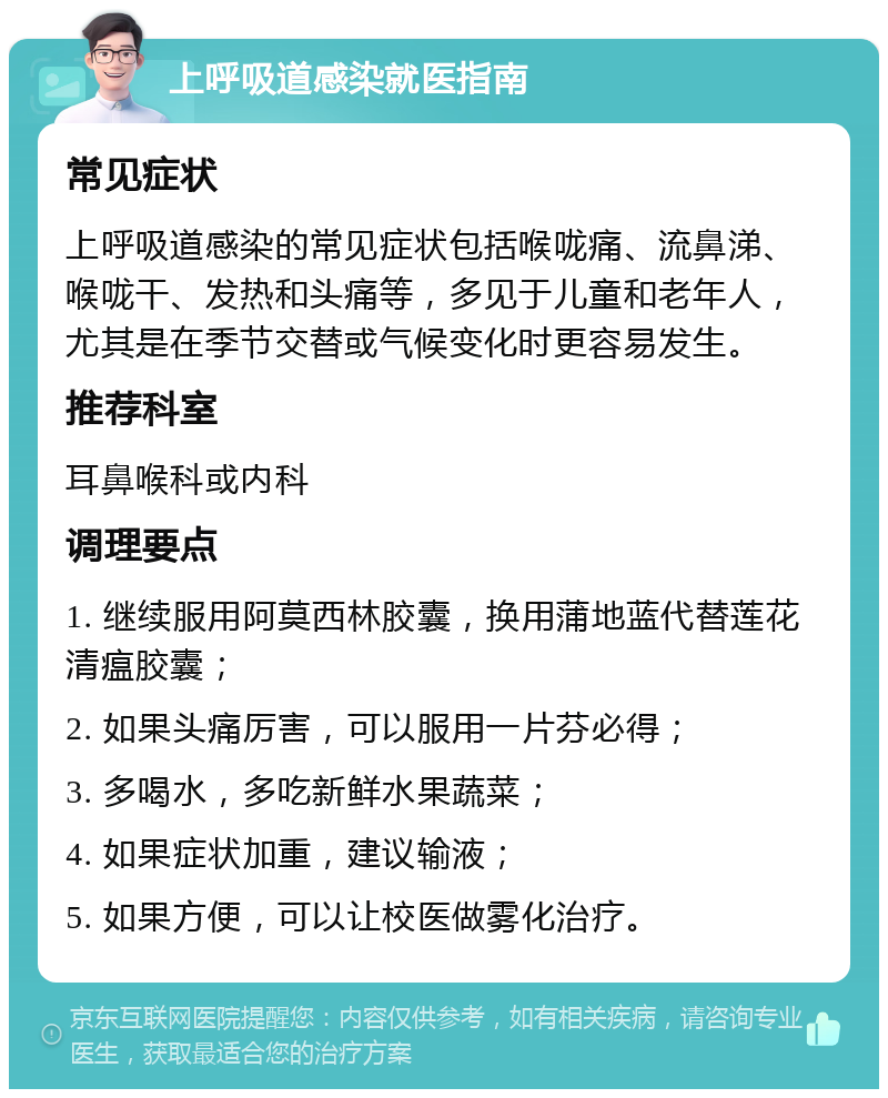 上呼吸道感染就医指南 常见症状 上呼吸道感染的常见症状包括喉咙痛、流鼻涕、喉咙干、发热和头痛等，多见于儿童和老年人，尤其是在季节交替或气候变化时更容易发生。 推荐科室 耳鼻喉科或内科 调理要点 1. 继续服用阿莫西林胶囊，换用蒲地蓝代替莲花清瘟胶囊； 2. 如果头痛厉害，可以服用一片芬必得； 3. 多喝水，多吃新鲜水果蔬菜； 4. 如果症状加重，建议输液； 5. 如果方便，可以让校医做雾化治疗。