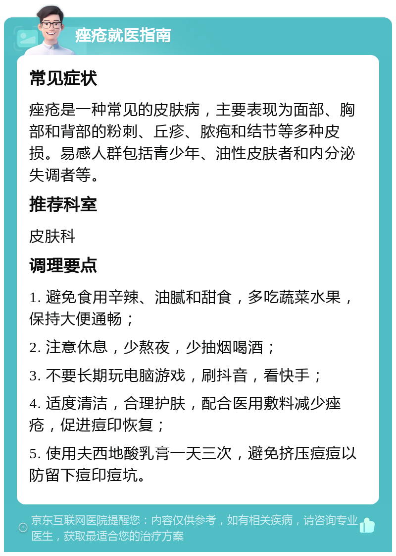 痤疮就医指南 常见症状 痤疮是一种常见的皮肤病，主要表现为面部、胸部和背部的粉刺、丘疹、脓疱和结节等多种皮损。易感人群包括青少年、油性皮肤者和内分泌失调者等。 推荐科室 皮肤科 调理要点 1. 避免食用辛辣、油腻和甜食，多吃蔬菜水果，保持大便通畅； 2. 注意休息，少熬夜，少抽烟喝酒； 3. 不要长期玩电脑游戏，刷抖音，看快手； 4. 适度清洁，合理护肤，配合医用敷料减少痤疮，促进痘印恢复； 5. 使用夫西地酸乳膏一天三次，避免挤压痘痘以防留下痘印痘坑。