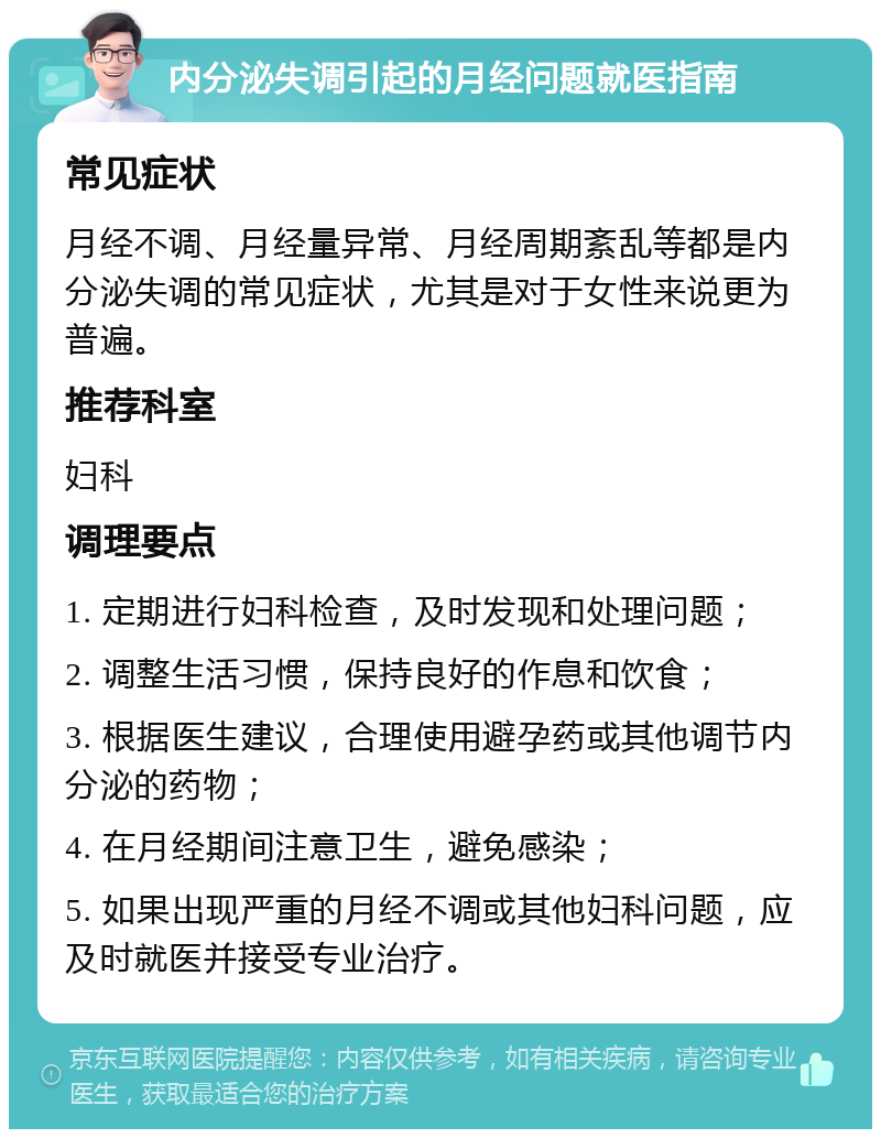 内分泌失调引起的月经问题就医指南 常见症状 月经不调、月经量异常、月经周期紊乱等都是内分泌失调的常见症状，尤其是对于女性来说更为普遍。 推荐科室 妇科 调理要点 1. 定期进行妇科检查，及时发现和处理问题； 2. 调整生活习惯，保持良好的作息和饮食； 3. 根据医生建议，合理使用避孕药或其他调节内分泌的药物； 4. 在月经期间注意卫生，避免感染； 5. 如果出现严重的月经不调或其他妇科问题，应及时就医并接受专业治疗。