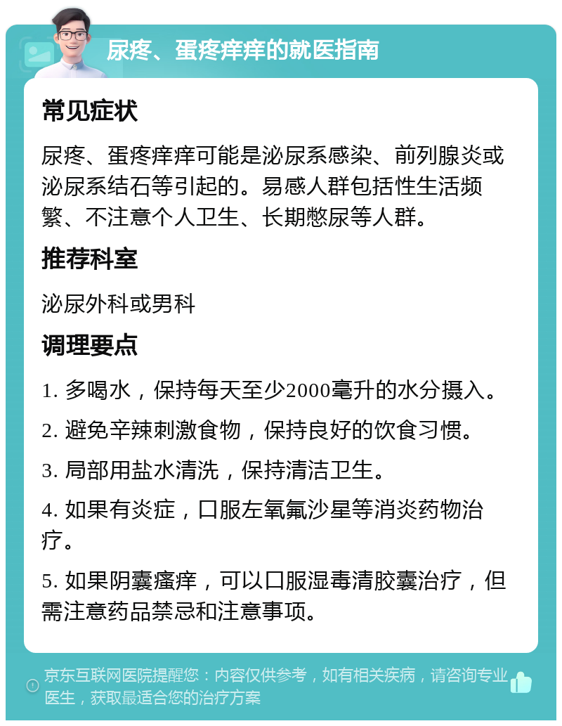 尿疼、蛋疼痒痒的就医指南 常见症状 尿疼、蛋疼痒痒可能是泌尿系感染、前列腺炎或泌尿系结石等引起的。易感人群包括性生活频繁、不注意个人卫生、长期憋尿等人群。 推荐科室 泌尿外科或男科 调理要点 1. 多喝水，保持每天至少2000毫升的水分摄入。 2. 避免辛辣刺激食物，保持良好的饮食习惯。 3. 局部用盐水清洗，保持清洁卫生。 4. 如果有炎症，口服左氧氟沙星等消炎药物治疗。 5. 如果阴囊瘙痒，可以口服湿毒清胶囊治疗，但需注意药品禁忌和注意事项。