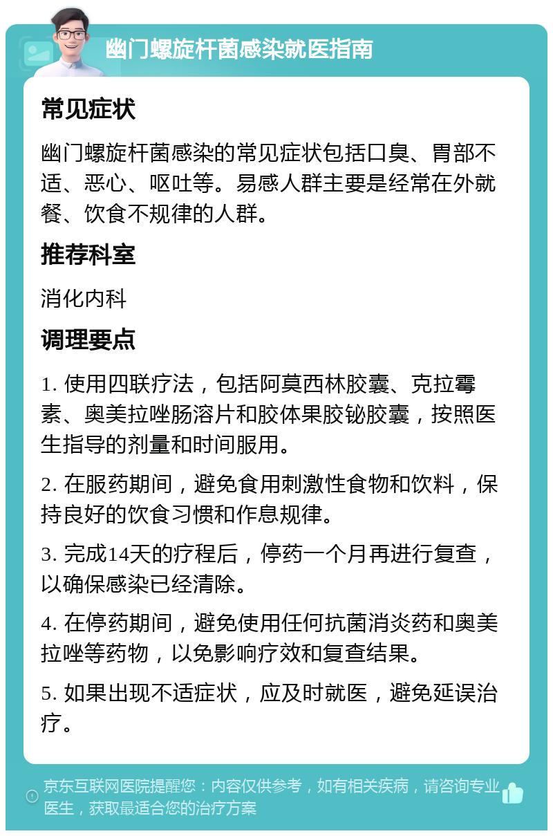 幽门螺旋杆菌感染就医指南 常见症状 幽门螺旋杆菌感染的常见症状包括口臭、胃部不适、恶心、呕吐等。易感人群主要是经常在外就餐、饮食不规律的人群。 推荐科室 消化内科 调理要点 1. 使用四联疗法，包括阿莫西林胶囊、克拉霉素、奥美拉唑肠溶片和胶体果胶铋胶囊，按照医生指导的剂量和时间服用。 2. 在服药期间，避免食用刺激性食物和饮料，保持良好的饮食习惯和作息规律。 3. 完成14天的疗程后，停药一个月再进行复查，以确保感染已经清除。 4. 在停药期间，避免使用任何抗菌消炎药和奥美拉唑等药物，以免影响疗效和复查结果。 5. 如果出现不适症状，应及时就医，避免延误治疗。