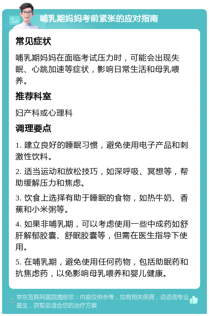 哺乳期妈妈考前紧张的应对指南 常见症状 哺乳期妈妈在面临考试压力时，可能会出现失眠、心跳加速等症状，影响日常生活和母乳喂养。 推荐科室 妇产科或心理科 调理要点 1. 建立良好的睡眠习惯，避免使用电子产品和刺激性饮料。 2. 适当运动和放松技巧，如深呼吸、冥想等，帮助缓解压力和焦虑。 3. 饮食上选择有助于睡眠的食物，如热牛奶、香蕉和小米粥等。 4. 如果非哺乳期，可以考虑使用一些中成药如舒肝解郁胶囊、舒眠胶囊等，但需在医生指导下使用。 5. 在哺乳期，避免使用任何药物，包括助眠药和抗焦虑药，以免影响母乳喂养和婴儿健康。