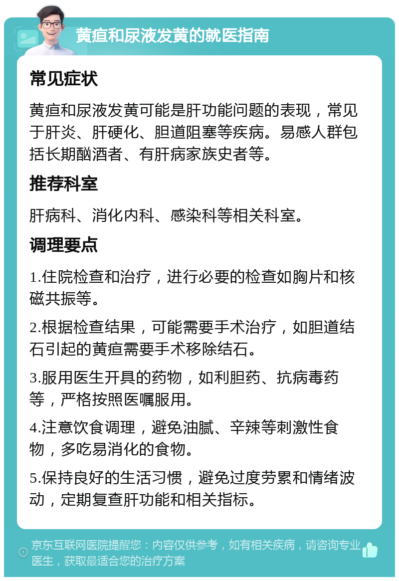 黄疸和尿液发黄的就医指南 常见症状 黄疸和尿液发黄可能是肝功能问题的表现，常见于肝炎、肝硬化、胆道阻塞等疾病。易感人群包括长期酗酒者、有肝病家族史者等。 推荐科室 肝病科、消化内科、感染科等相关科室。 调理要点 1.住院检查和治疗，进行必要的检查如胸片和核磁共振等。 2.根据检查结果，可能需要手术治疗，如胆道结石引起的黄疸需要手术移除结石。 3.服用医生开具的药物，如利胆药、抗病毒药等，严格按照医嘱服用。 4.注意饮食调理，避免油腻、辛辣等刺激性食物，多吃易消化的食物。 5.保持良好的生活习惯，避免过度劳累和情绪波动，定期复查肝功能和相关指标。