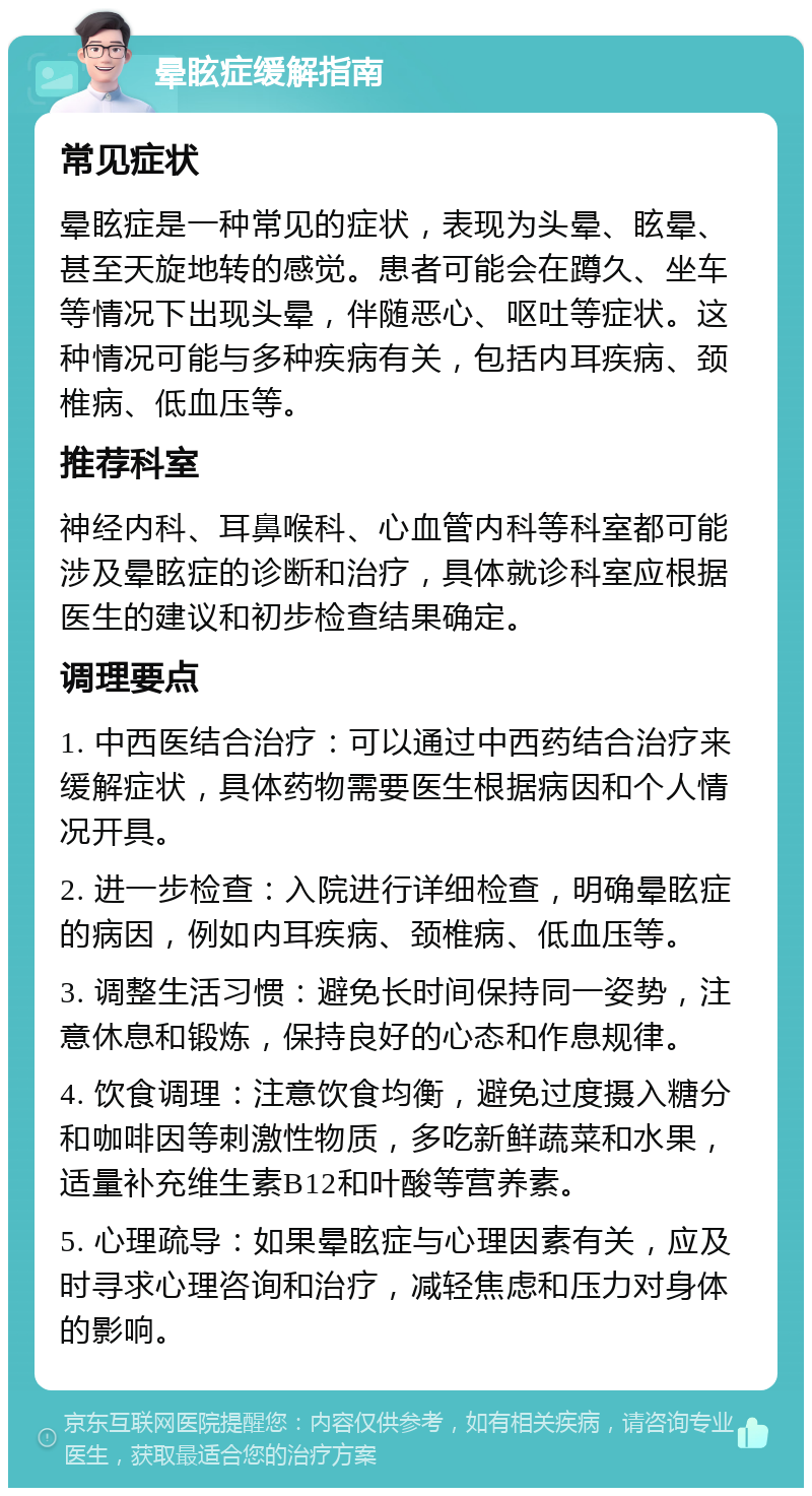 晕眩症缓解指南 常见症状 晕眩症是一种常见的症状，表现为头晕、眩晕、甚至天旋地转的感觉。患者可能会在蹲久、坐车等情况下出现头晕，伴随恶心、呕吐等症状。这种情况可能与多种疾病有关，包括内耳疾病、颈椎病、低血压等。 推荐科室 神经内科、耳鼻喉科、心血管内科等科室都可能涉及晕眩症的诊断和治疗，具体就诊科室应根据医生的建议和初步检查结果确定。 调理要点 1. 中西医结合治疗：可以通过中西药结合治疗来缓解症状，具体药物需要医生根据病因和个人情况开具。 2. 进一步检查：入院进行详细检查，明确晕眩症的病因，例如内耳疾病、颈椎病、低血压等。 3. 调整生活习惯：避免长时间保持同一姿势，注意休息和锻炼，保持良好的心态和作息规律。 4. 饮食调理：注意饮食均衡，避免过度摄入糖分和咖啡因等刺激性物质，多吃新鲜蔬菜和水果，适量补充维生素B12和叶酸等营养素。 5. 心理疏导：如果晕眩症与心理因素有关，应及时寻求心理咨询和治疗，减轻焦虑和压力对身体的影响。