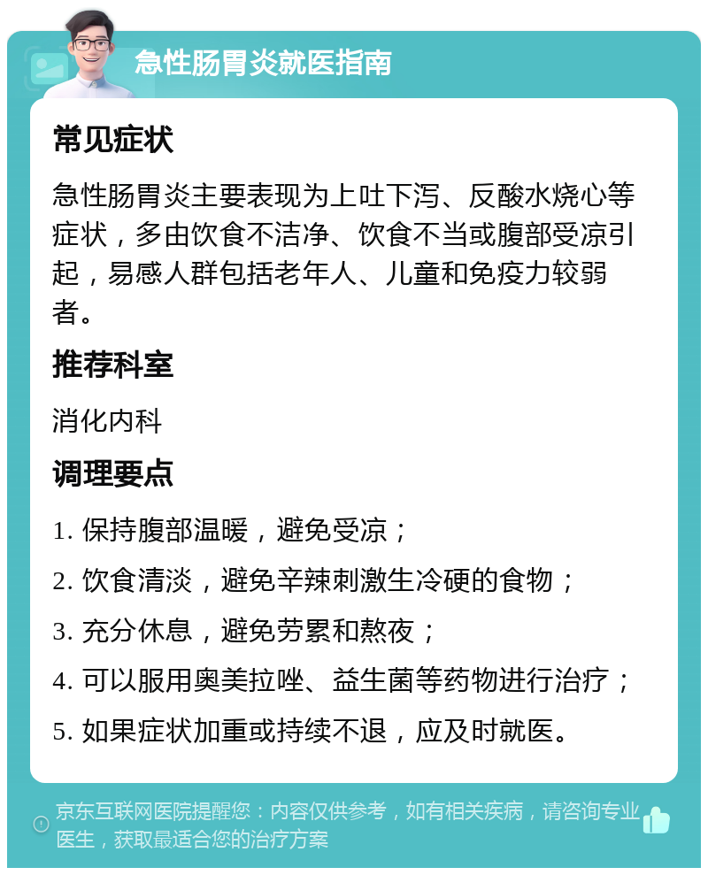 急性肠胃炎就医指南 常见症状 急性肠胃炎主要表现为上吐下泻、反酸水烧心等症状，多由饮食不洁净、饮食不当或腹部受凉引起，易感人群包括老年人、儿童和免疫力较弱者。 推荐科室 消化内科 调理要点 1. 保持腹部温暖，避免受凉； 2. 饮食清淡，避免辛辣刺激生冷硬的食物； 3. 充分休息，避免劳累和熬夜； 4. 可以服用奥美拉唑、益生菌等药物进行治疗； 5. 如果症状加重或持续不退，应及时就医。