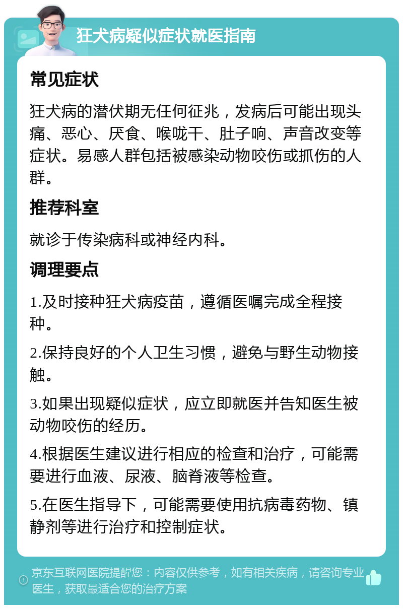 狂犬病疑似症状就医指南 常见症状 狂犬病的潜伏期无任何征兆，发病后可能出现头痛、恶心、厌食、喉咙干、肚子响、声音改变等症状。易感人群包括被感染动物咬伤或抓伤的人群。 推荐科室 就诊于传染病科或神经内科。 调理要点 1.及时接种狂犬病疫苗，遵循医嘱完成全程接种。 2.保持良好的个人卫生习惯，避免与野生动物接触。 3.如果出现疑似症状，应立即就医并告知医生被动物咬伤的经历。 4.根据医生建议进行相应的检查和治疗，可能需要进行血液、尿液、脑脊液等检查。 5.在医生指导下，可能需要使用抗病毒药物、镇静剂等进行治疗和控制症状。