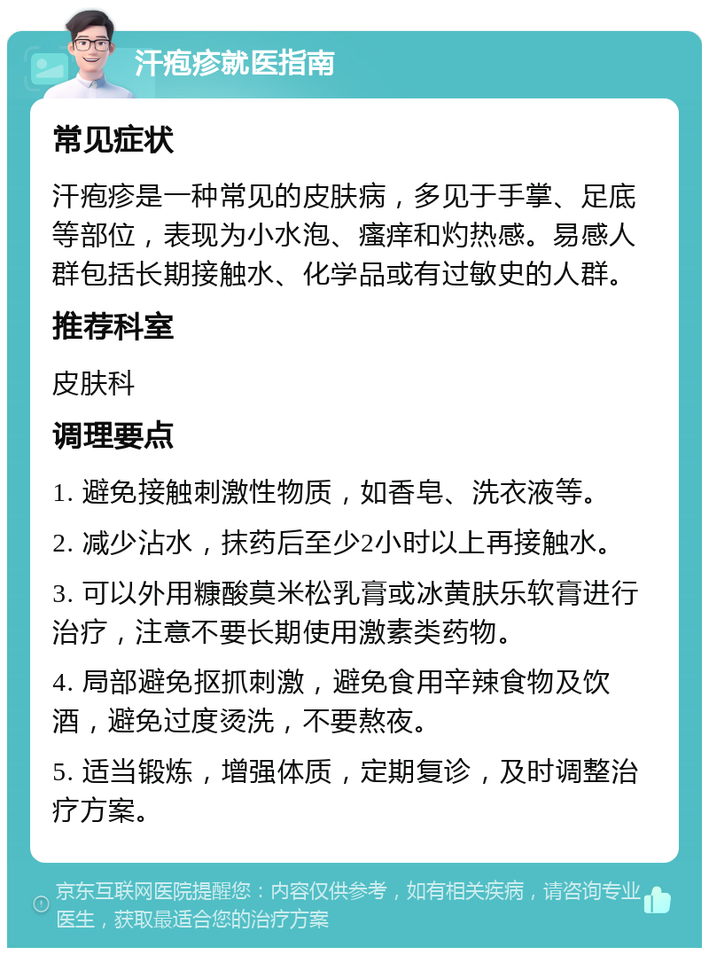 汗疱疹就医指南 常见症状 汗疱疹是一种常见的皮肤病，多见于手掌、足底等部位，表现为小水泡、瘙痒和灼热感。易感人群包括长期接触水、化学品或有过敏史的人群。 推荐科室 皮肤科 调理要点 1. 避免接触刺激性物质，如香皂、洗衣液等。 2. 减少沾水，抹药后至少2小时以上再接触水。 3. 可以外用糠酸莫米松乳膏或冰黄肤乐软膏进行治疗，注意不要长期使用激素类药物。 4. 局部避免抠抓刺激，避免食用辛辣食物及饮酒，避免过度烫洗，不要熬夜。 5. 适当锻炼，增强体质，定期复诊，及时调整治疗方案。