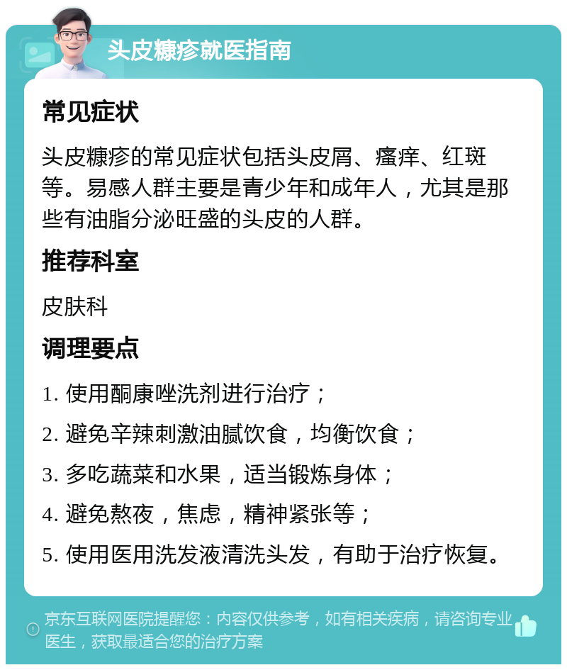 头皮糠疹就医指南 常见症状 头皮糠疹的常见症状包括头皮屑、瘙痒、红斑等。易感人群主要是青少年和成年人，尤其是那些有油脂分泌旺盛的头皮的人群。 推荐科室 皮肤科 调理要点 1. 使用酮康唑洗剂进行治疗； 2. 避免辛辣刺激油腻饮食，均衡饮食； 3. 多吃蔬菜和水果，适当锻炼身体； 4. 避免熬夜，焦虑，精神紧张等； 5. 使用医用洗发液清洗头发，有助于治疗恢复。