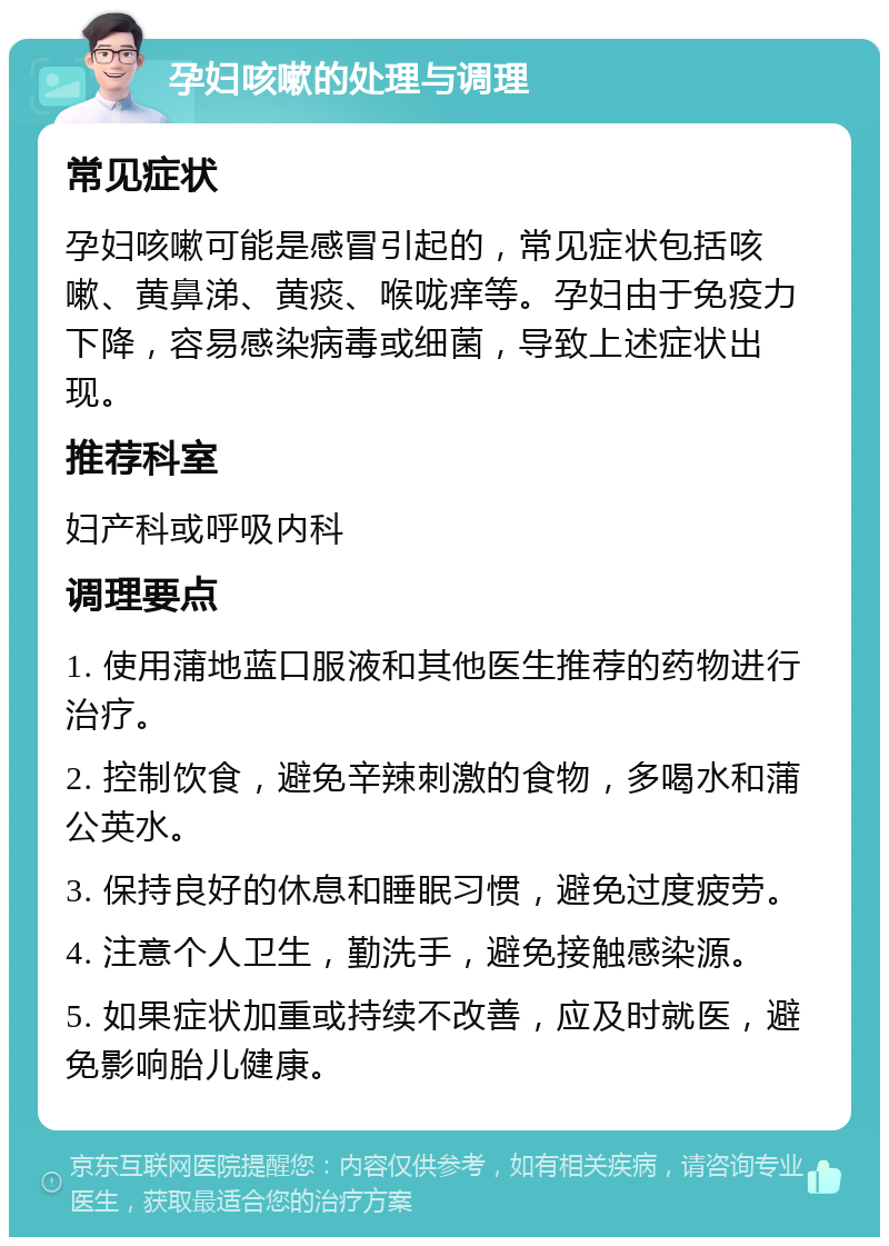 孕妇咳嗽的处理与调理 常见症状 孕妇咳嗽可能是感冒引起的，常见症状包括咳嗽、黄鼻涕、黄痰、喉咙痒等。孕妇由于免疫力下降，容易感染病毒或细菌，导致上述症状出现。 推荐科室 妇产科或呼吸内科 调理要点 1. 使用蒲地蓝口服液和其他医生推荐的药物进行治疗。 2. 控制饮食，避免辛辣刺激的食物，多喝水和蒲公英水。 3. 保持良好的休息和睡眠习惯，避免过度疲劳。 4. 注意个人卫生，勤洗手，避免接触感染源。 5. 如果症状加重或持续不改善，应及时就医，避免影响胎儿健康。