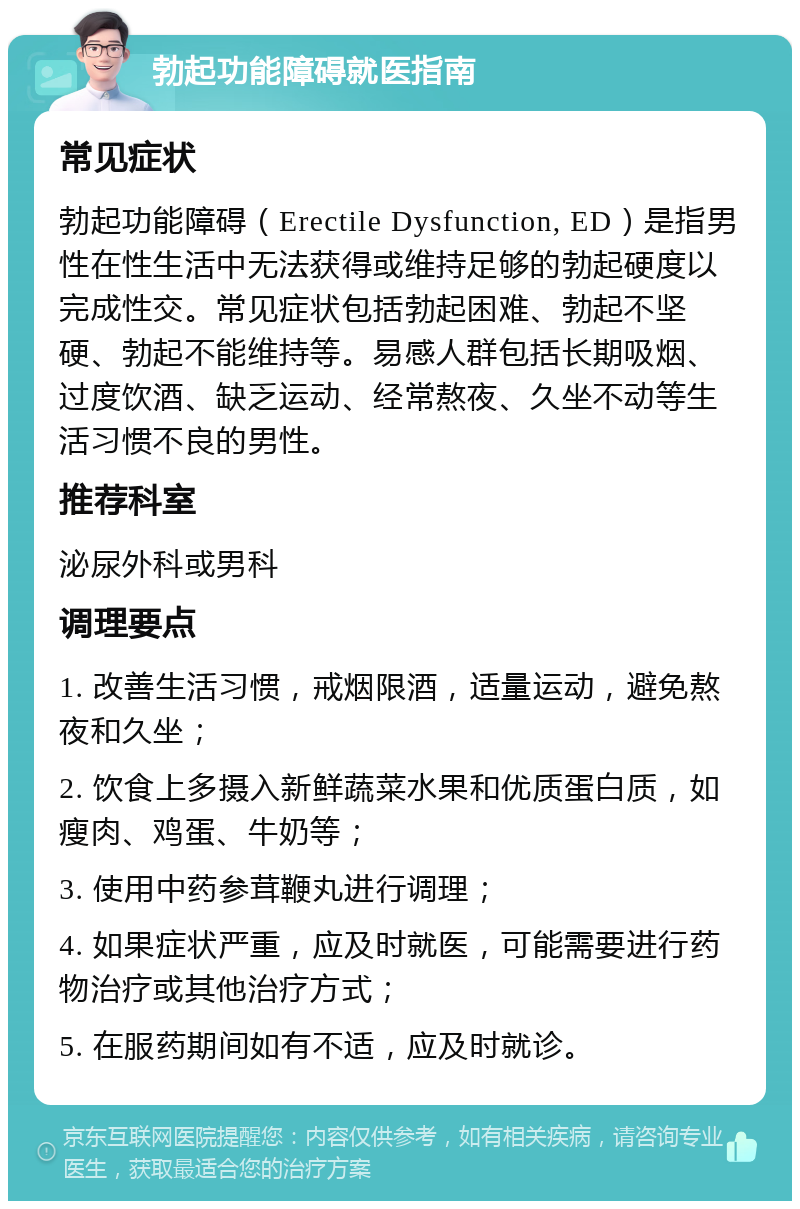 勃起功能障碍就医指南 常见症状 勃起功能障碍（Erectile Dysfunction, ED）是指男性在性生活中无法获得或维持足够的勃起硬度以完成性交。常见症状包括勃起困难、勃起不坚硬、勃起不能维持等。易感人群包括长期吸烟、过度饮酒、缺乏运动、经常熬夜、久坐不动等生活习惯不良的男性。 推荐科室 泌尿外科或男科 调理要点 1. 改善生活习惯，戒烟限酒，适量运动，避免熬夜和久坐； 2. 饮食上多摄入新鲜蔬菜水果和优质蛋白质，如瘦肉、鸡蛋、牛奶等； 3. 使用中药参茸鞭丸进行调理； 4. 如果症状严重，应及时就医，可能需要进行药物治疗或其他治疗方式； 5. 在服药期间如有不适，应及时就诊。