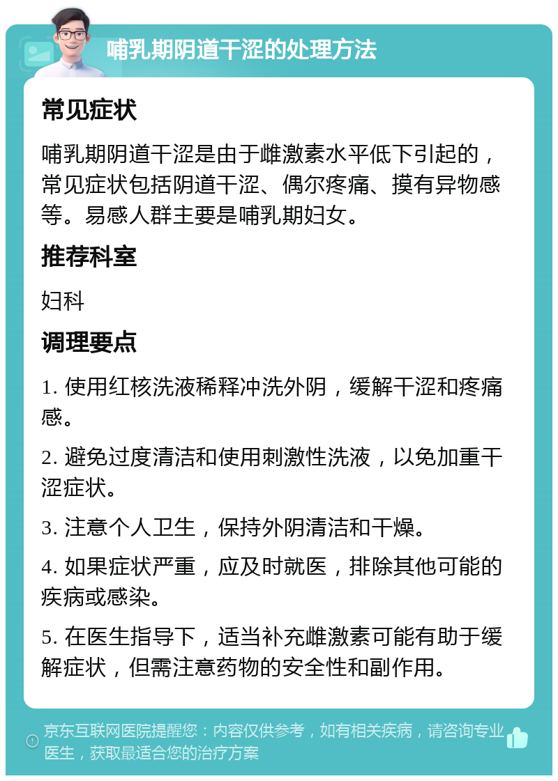 哺乳期阴道干涩的处理方法 常见症状 哺乳期阴道干涩是由于雌激素水平低下引起的，常见症状包括阴道干涩、偶尔疼痛、摸有异物感等。易感人群主要是哺乳期妇女。 推荐科室 妇科 调理要点 1. 使用红核洗液稀释冲洗外阴，缓解干涩和疼痛感。 2. 避免过度清洁和使用刺激性洗液，以免加重干涩症状。 3. 注意个人卫生，保持外阴清洁和干燥。 4. 如果症状严重，应及时就医，排除其他可能的疾病或感染。 5. 在医生指导下，适当补充雌激素可能有助于缓解症状，但需注意药物的安全性和副作用。