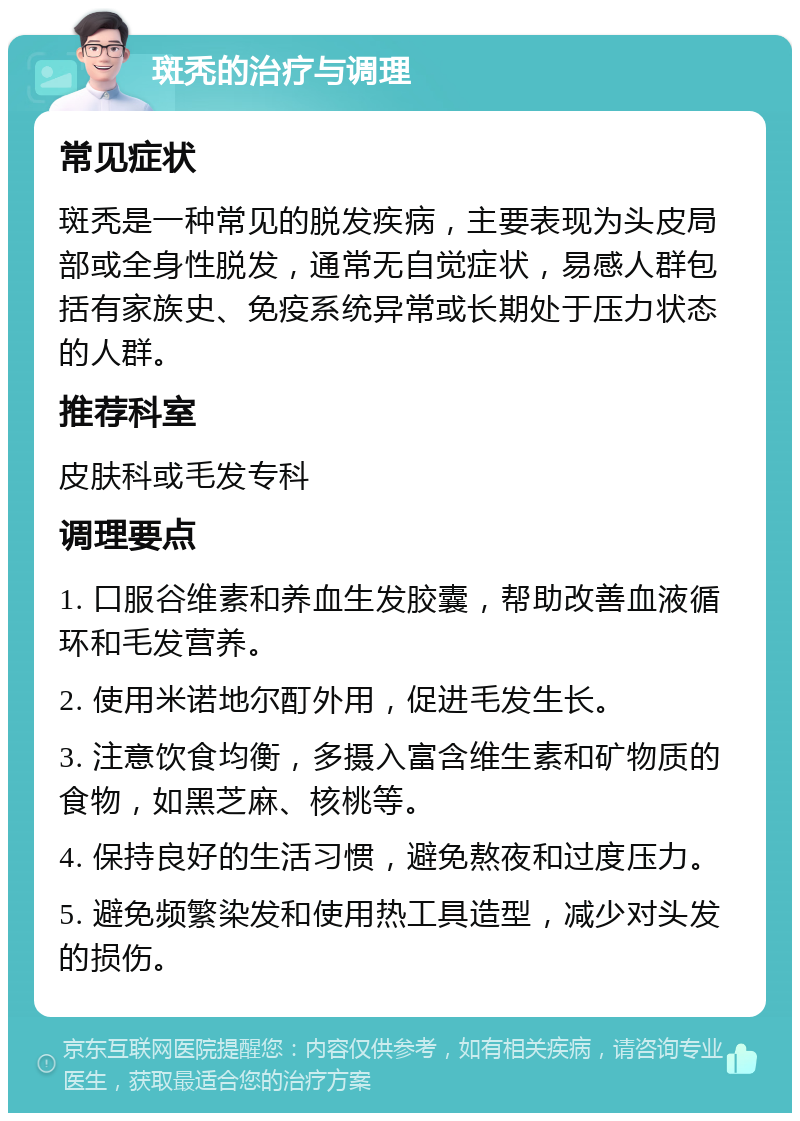 斑秃的治疗与调理 常见症状 斑秃是一种常见的脱发疾病，主要表现为头皮局部或全身性脱发，通常无自觉症状，易感人群包括有家族史、免疫系统异常或长期处于压力状态的人群。 推荐科室 皮肤科或毛发专科 调理要点 1. 口服谷维素和养血生发胶囊，帮助改善血液循环和毛发营养。 2. 使用米诺地尔酊外用，促进毛发生长。 3. 注意饮食均衡，多摄入富含维生素和矿物质的食物，如黑芝麻、核桃等。 4. 保持良好的生活习惯，避免熬夜和过度压力。 5. 避免频繁染发和使用热工具造型，减少对头发的损伤。