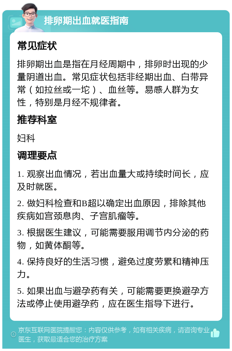 排卵期出血就医指南 常见症状 排卵期出血是指在月经周期中，排卵时出现的少量阴道出血。常见症状包括非经期出血、白带异常（如拉丝或一坨）、血丝等。易感人群为女性，特别是月经不规律者。 推荐科室 妇科 调理要点 1. 观察出血情况，若出血量大或持续时间长，应及时就医。 2. 做妇科检查和B超以确定出血原因，排除其他疾病如宫颈息肉、子宫肌瘤等。 3. 根据医生建议，可能需要服用调节内分泌的药物，如黄体酮等。 4. 保持良好的生活习惯，避免过度劳累和精神压力。 5. 如果出血与避孕药有关，可能需要更换避孕方法或停止使用避孕药，应在医生指导下进行。