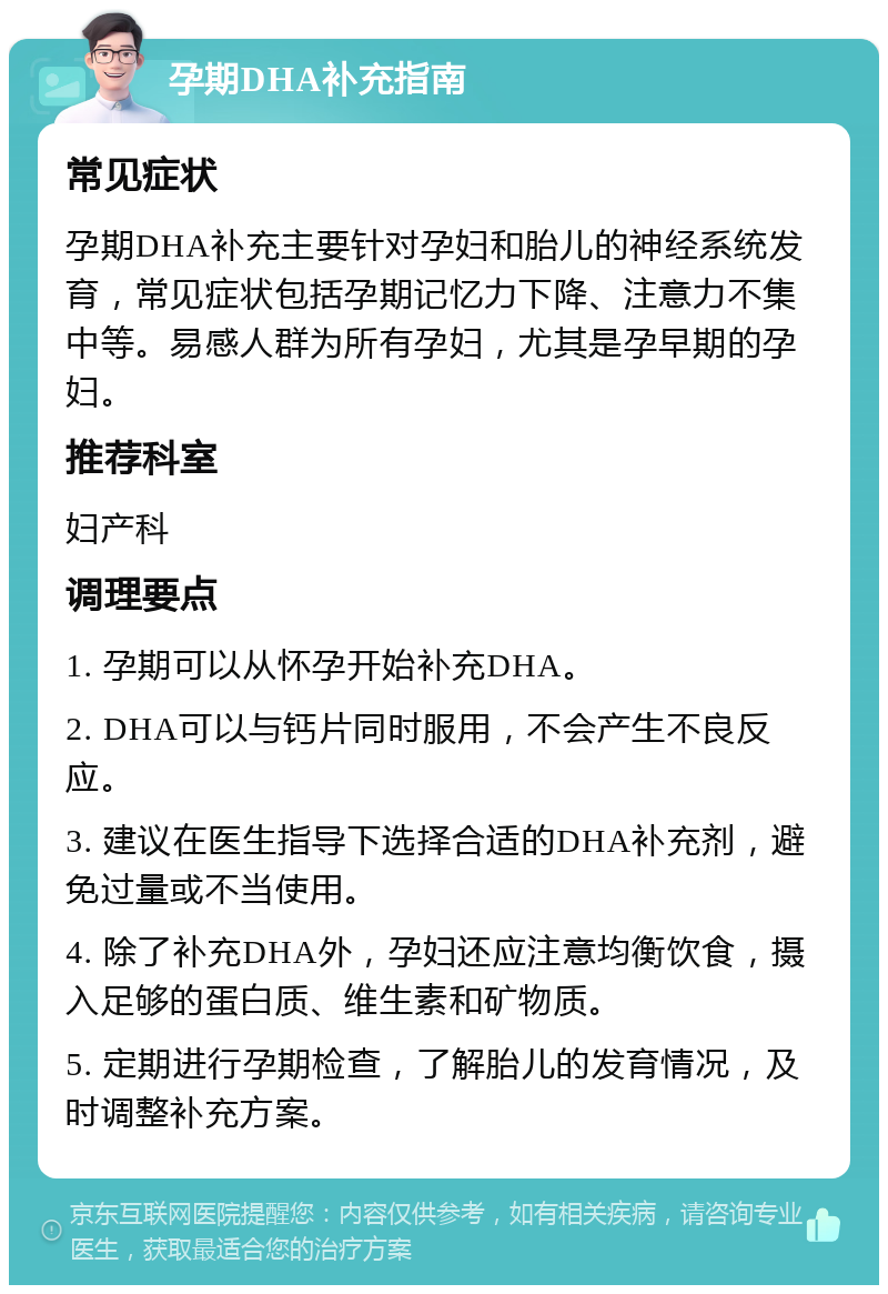 孕期DHA补充指南 常见症状 孕期DHA补充主要针对孕妇和胎儿的神经系统发育，常见症状包括孕期记忆力下降、注意力不集中等。易感人群为所有孕妇，尤其是孕早期的孕妇。 推荐科室 妇产科 调理要点 1. 孕期可以从怀孕开始补充DHA。 2. DHA可以与钙片同时服用，不会产生不良反应。 3. 建议在医生指导下选择合适的DHA补充剂，避免过量或不当使用。 4. 除了补充DHA外，孕妇还应注意均衡饮食，摄入足够的蛋白质、维生素和矿物质。 5. 定期进行孕期检查，了解胎儿的发育情况，及时调整补充方案。