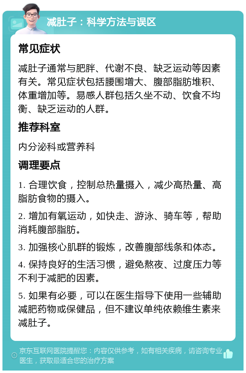 减肚子：科学方法与误区 常见症状 减肚子通常与肥胖、代谢不良、缺乏运动等因素有关。常见症状包括腰围增大、腹部脂肪堆积、体重增加等。易感人群包括久坐不动、饮食不均衡、缺乏运动的人群。 推荐科室 内分泌科或营养科 调理要点 1. 合理饮食，控制总热量摄入，减少高热量、高脂肪食物的摄入。 2. 增加有氧运动，如快走、游泳、骑车等，帮助消耗腹部脂肪。 3. 加强核心肌群的锻炼，改善腹部线条和体态。 4. 保持良好的生活习惯，避免熬夜、过度压力等不利于减肥的因素。 5. 如果有必要，可以在医生指导下使用一些辅助减肥药物或保健品，但不建议单纯依赖维生素来减肚子。