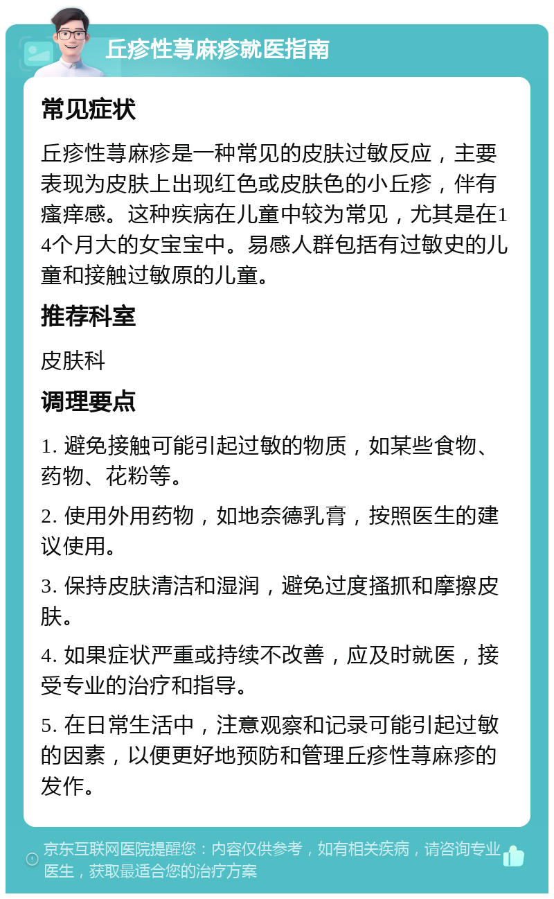 丘疹性荨麻疹就医指南 常见症状 丘疹性荨麻疹是一种常见的皮肤过敏反应，主要表现为皮肤上出现红色或皮肤色的小丘疹，伴有瘙痒感。这种疾病在儿童中较为常见，尤其是在14个月大的女宝宝中。易感人群包括有过敏史的儿童和接触过敏原的儿童。 推荐科室 皮肤科 调理要点 1. 避免接触可能引起过敏的物质，如某些食物、药物、花粉等。 2. 使用外用药物，如地奈德乳膏，按照医生的建议使用。 3. 保持皮肤清洁和湿润，避免过度搔抓和摩擦皮肤。 4. 如果症状严重或持续不改善，应及时就医，接受专业的治疗和指导。 5. 在日常生活中，注意观察和记录可能引起过敏的因素，以便更好地预防和管理丘疹性荨麻疹的发作。