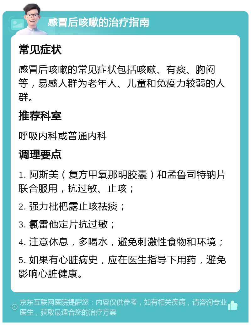 感冒后咳嗽的治疗指南 常见症状 感冒后咳嗽的常见症状包括咳嗽、有痰、胸闷等，易感人群为老年人、儿童和免疫力较弱的人群。 推荐科室 呼吸内科或普通内科 调理要点 1. 阿斯美（复方甲氧那明胶囊）和孟鲁司特钠片联合服用，抗过敏、止咳； 2. 强力枇杷露止咳祛痰； 3. 氯雷他定片抗过敏； 4. 注意休息，多喝水，避免刺激性食物和环境； 5. 如果有心脏病史，应在医生指导下用药，避免影响心脏健康。