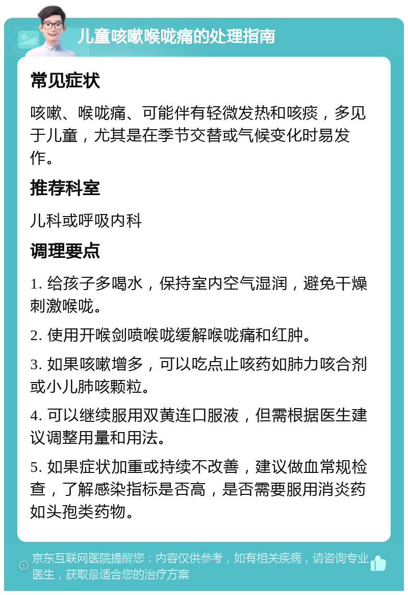 儿童咳嗽喉咙痛的处理指南 常见症状 咳嗽、喉咙痛、可能伴有轻微发热和咳痰，多见于儿童，尤其是在季节交替或气候变化时易发作。 推荐科室 儿科或呼吸内科 调理要点 1. 给孩子多喝水，保持室内空气湿润，避免干燥刺激喉咙。 2. 使用开喉剑喷喉咙缓解喉咙痛和红肿。 3. 如果咳嗽增多，可以吃点止咳药如肺力咳合剂或小儿肺咳颗粒。 4. 可以继续服用双黄连口服液，但需根据医生建议调整用量和用法。 5. 如果症状加重或持续不改善，建议做血常规检查，了解感染指标是否高，是否需要服用消炎药如头孢类药物。